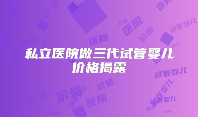 私立医院做三代试管婴儿价格揭露