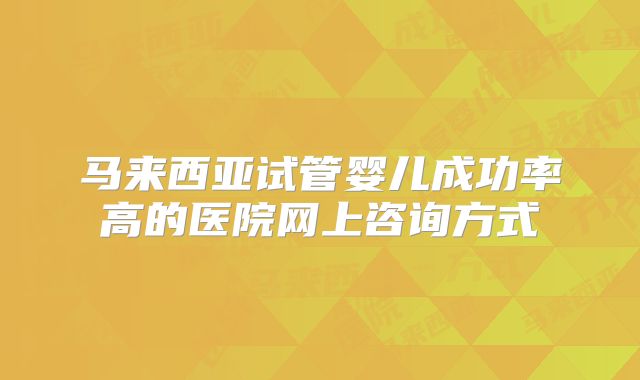 马来西亚试管婴儿成功率高的医院网上咨询方式