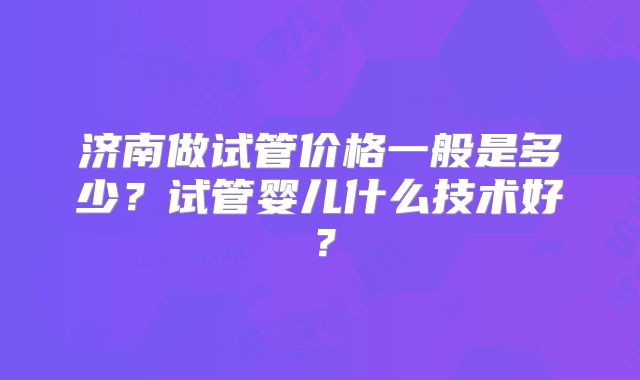 济南做试管价格一般是多少?试管婴儿什么技术好?