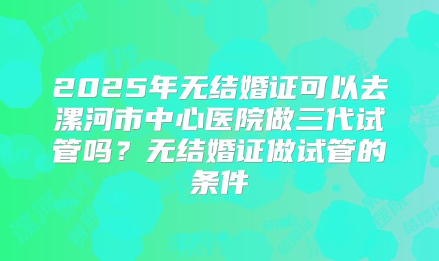 2025年无结婚证可以去漯河市中心医院做三代试管吗？无结婚证做试管的条件