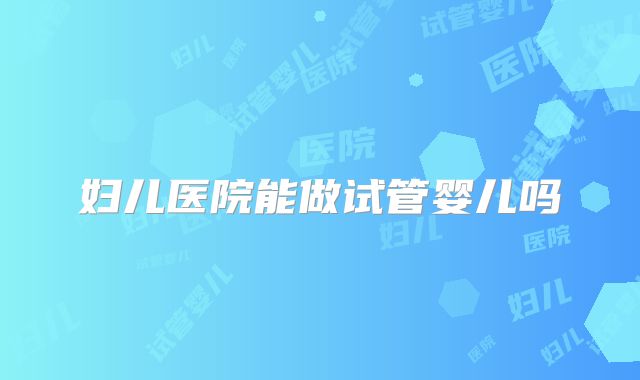妇儿医院能做试管婴儿吗