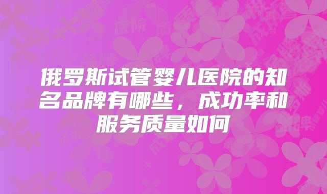 俄罗斯试管婴儿医院的知名品牌有哪些,成功率和服务质量如何