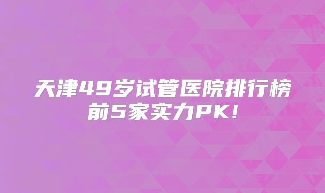 天津49岁试管医院排行榜前5家实力PK!