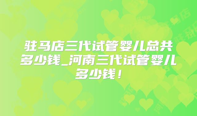 驻马店三代试管婴儿总共多少钱_河南三代试管婴儿多少钱！