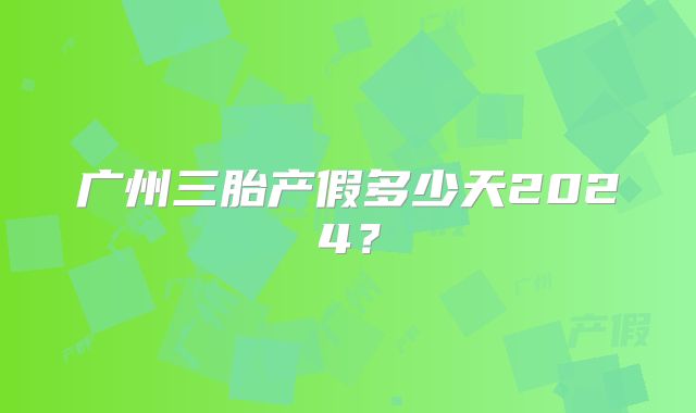 广州三胎产假多少天2024?