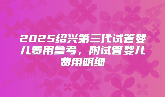 2025绍兴第三代试管婴儿费用参考，附试管婴儿费用明细