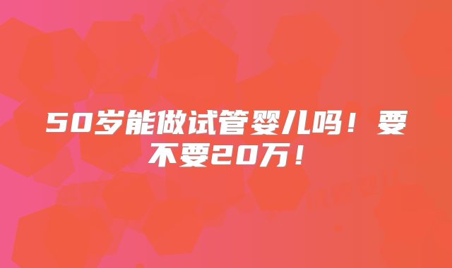 50岁能做试管婴儿吗！要不要20万！