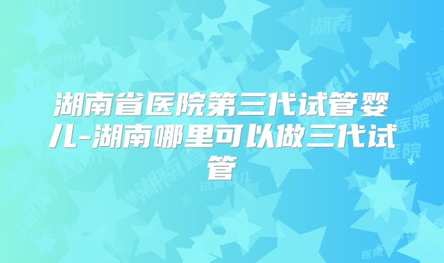 湖南省医院第三代试管婴儿-湖南哪里可以做三代试管