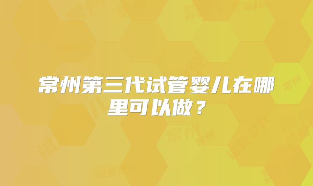 常州第三代试管婴儿在哪里可以做？