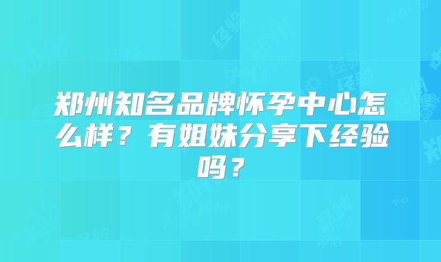 郑州知名品牌怀孕中心怎么样？有姐妹分享下经验吗？