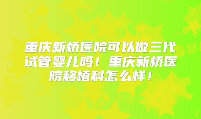重庆新桥医院可以做三代试管婴儿吗!重庆新桥医院移植科怎么样!