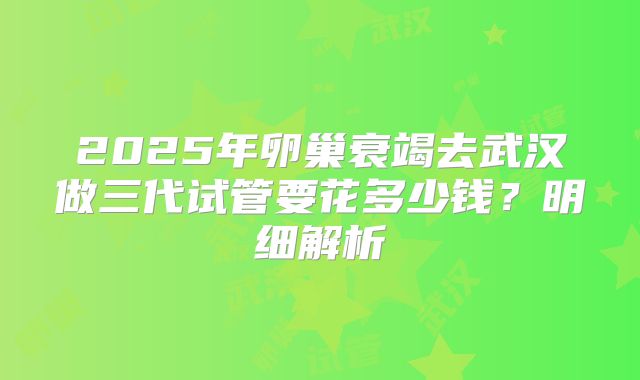 2025年卵巢衰竭去武汉做三代试管要花多少钱？明细解析