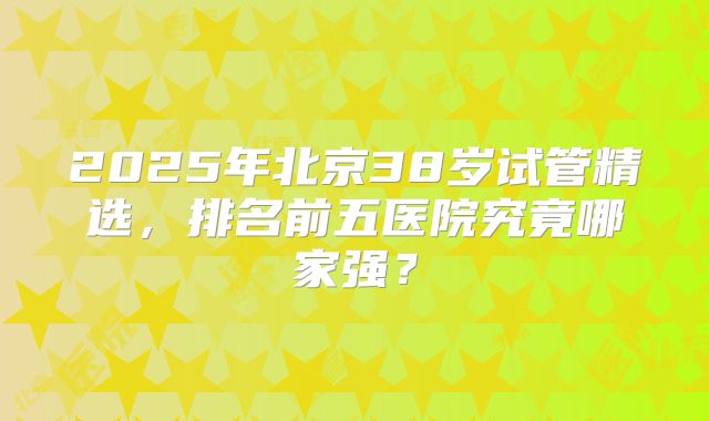2025年北京38岁试管精选，排名前五医院究竟哪家强？