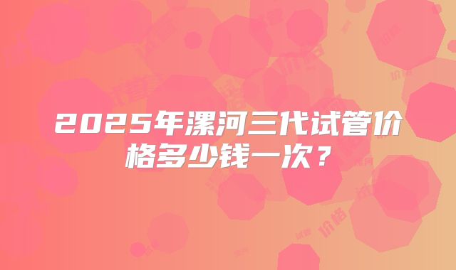 2025年漯河三代试管价格多少钱一次？
