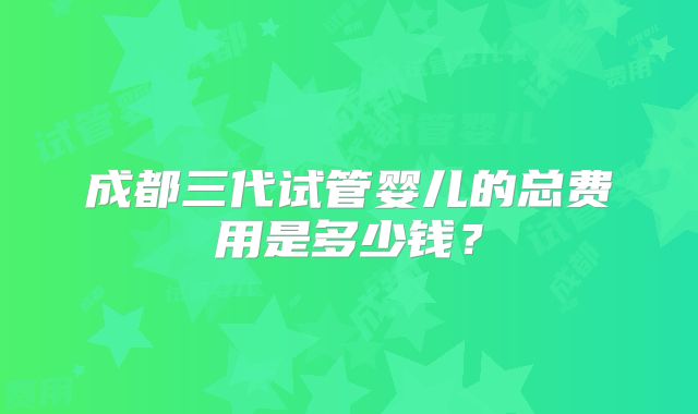 成都三代试管婴儿的总费用是多少钱?