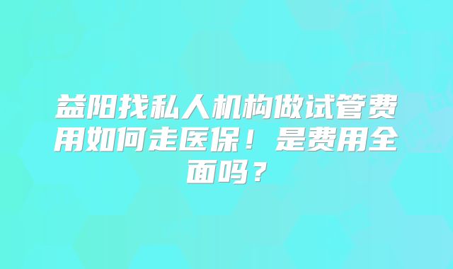 益阳找私人机构做试管费用如何走医保!是费用全面吗?