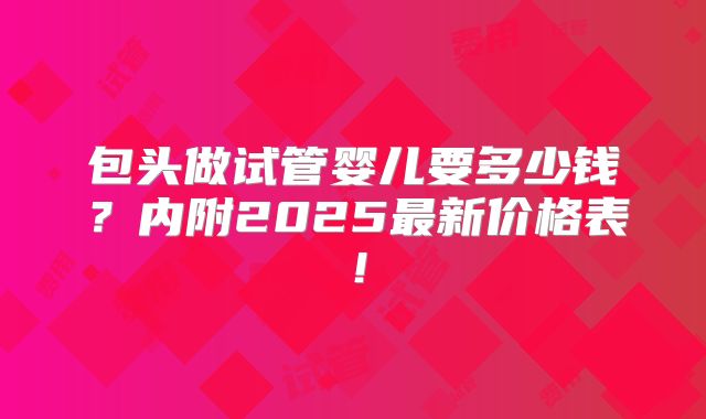 包头做试管婴儿要多少钱？内附2025最新价格表！