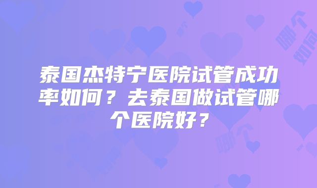 泰国杰特宁医院试管成功率如何？去泰国做试管哪个医院好？