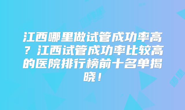 江西哪里做试管成功率高？江西试管成功率比较高的医院排行榜前十名单揭晓！