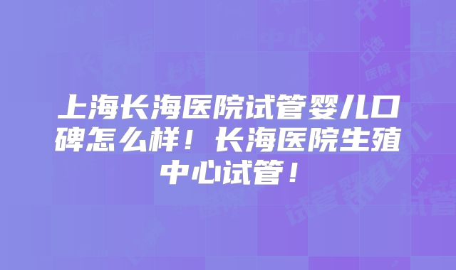 上海长海医院试管婴儿口碑怎么样！长海医院生殖中心试管！