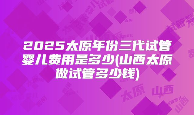2025太原年份三代试管婴儿费用是多少(山西太原做试管多少钱)