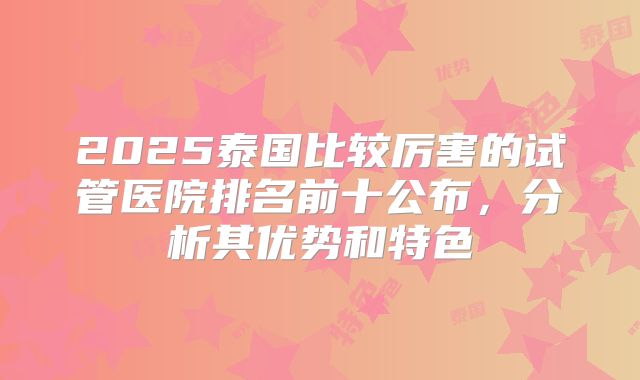 2025泰国比较厉害的试管医院排名前十公布,分析其优势和特色