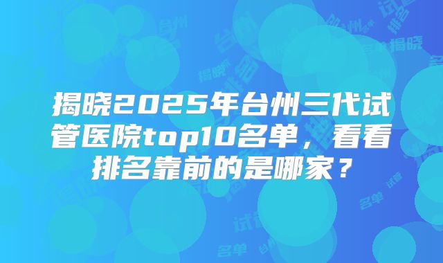 揭晓2025年台州三代试管医院top10名单,看看排名靠前的是哪家?