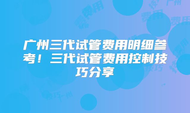 广州三代试管费用明细参考！三代试管费用控制技巧分享