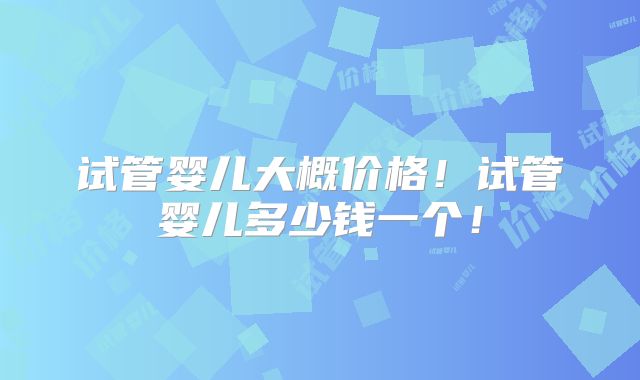 试管婴儿大概价格！试管婴儿多少钱一个！