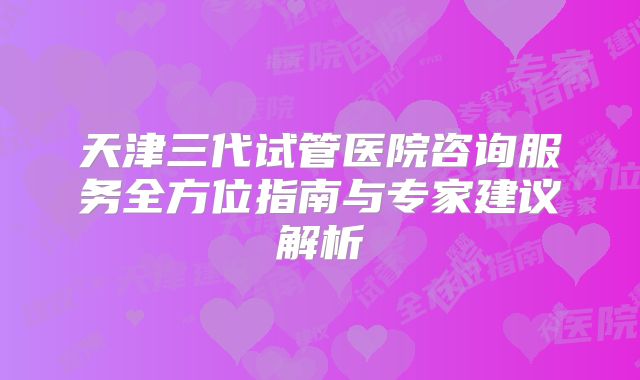天津三代试管医院咨询服务全方位指南与专家建议解析