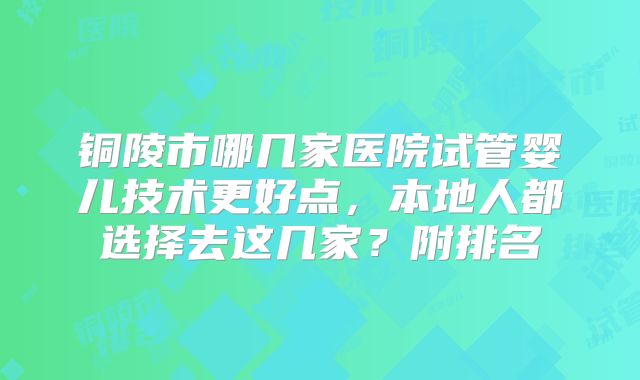 铜陵市哪几家医院试管婴儿技术更好点，本地人都选择去这几家？附排名