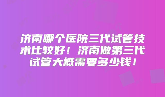 济南哪个医院三代试管技术比较好！济南做第三代试管大概需要多少钱！