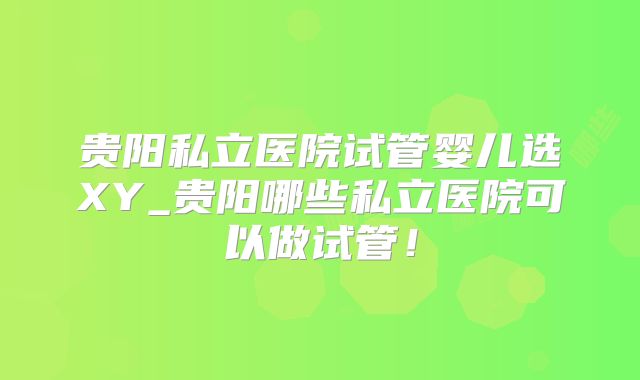 贵阳私立医院试管婴儿选XY_贵阳哪些私立医院可以做试管!