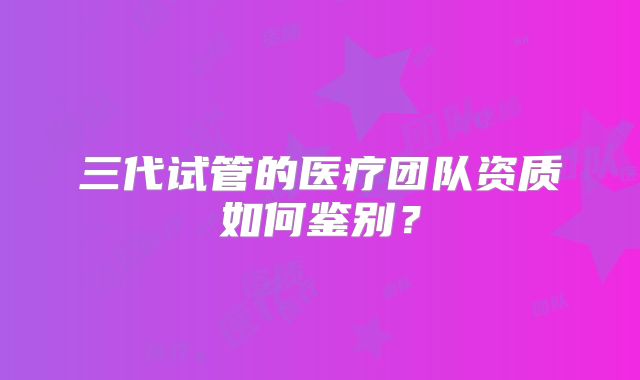 三代试管的医疗团队资质如何鉴别?