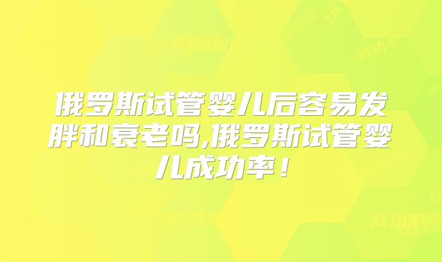 俄罗斯试管婴儿后容易发胖和衰老吗,俄罗斯试管婴儿成功率！