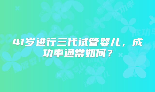 41岁进行三代试管婴儿，成功率通常如何？