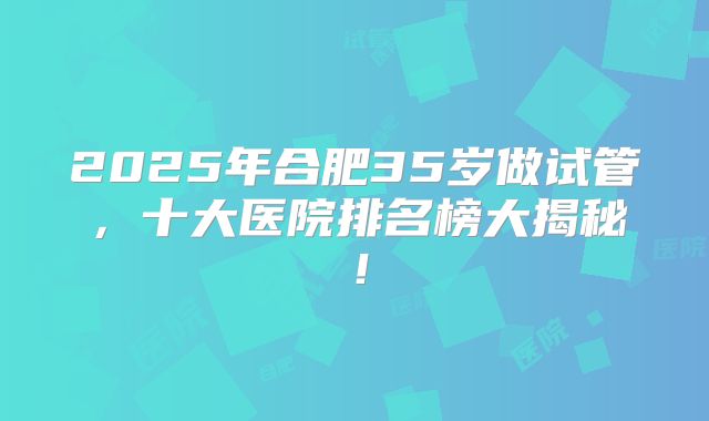 2025年合肥35岁做试管，十大医院排名榜大揭秘！