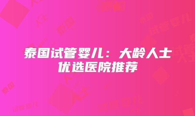 泰国试管婴儿：大龄人士优选医院推荐