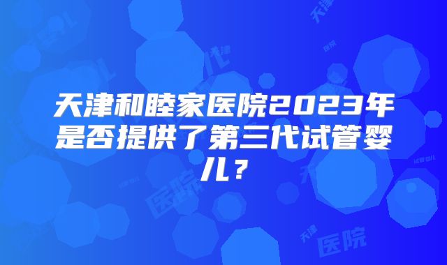 天津和睦家医院2023年是否提供了第三代试管婴儿？