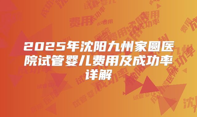 2025年沈阳九州家圆医院试管婴儿费用及成功率详解