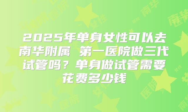 2025年单身女性可以去南华附属 第一医院做三代试管吗？单身做试管需要花费多少钱