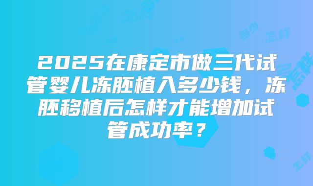 2025在康定市做三代试管婴儿冻胚植入多少钱，冻胚移植后怎样才能增加试管成功率？