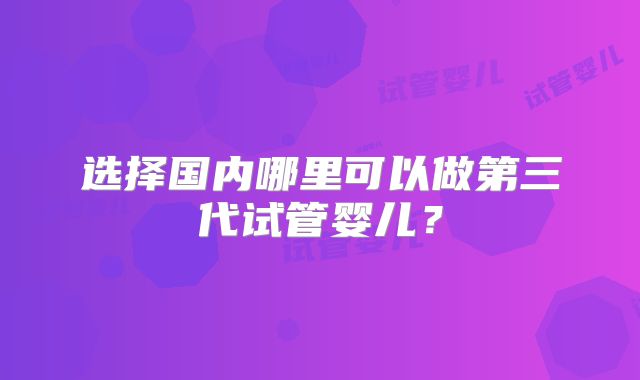 选择国内哪里可以做第三代试管婴儿?