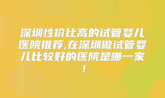 深圳性价比高的试管婴儿医院推荐,在深圳做试管婴儿比较好的医院是哪一家！