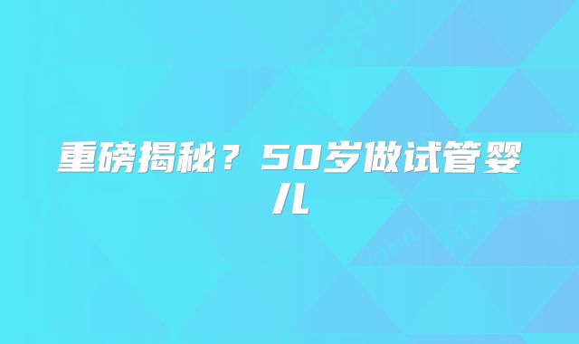 重磅揭秘？50岁做试管婴儿
