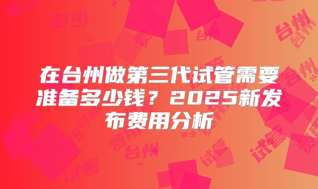 在台州做第三代试管需要准备多少钱?2025新发布费用分析