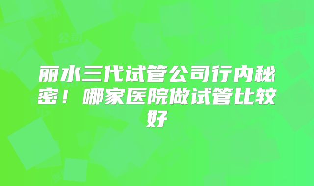 丽水三代试管公司行内秘密！哪家医院做试管比较好
