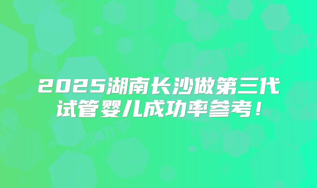 2025湖南长沙做第三代试管婴儿成功率参考!