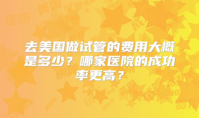 去美国做试管的费用大概是多少？哪家医院的成功率更高？