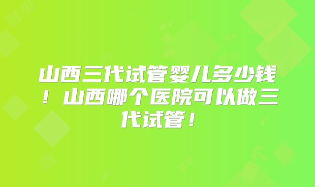 山西三代试管婴儿多少钱！山西哪个医院可以做三代试管！